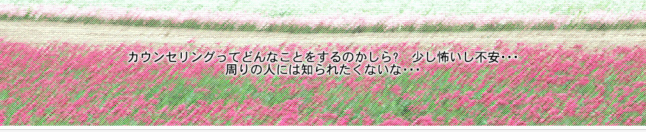 カウンセリングってどんなことをするのかしら?　少し怖いし不安･･･周りの人には知られたくないな･･･